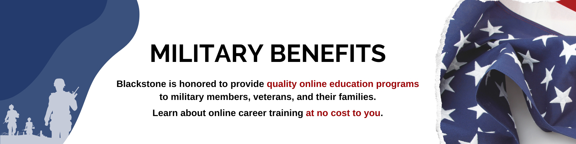 Military Benefits. blackstone is honored to provide quality online education programs to military members, veterans, and their families. Learn about online career training at no cost to you.