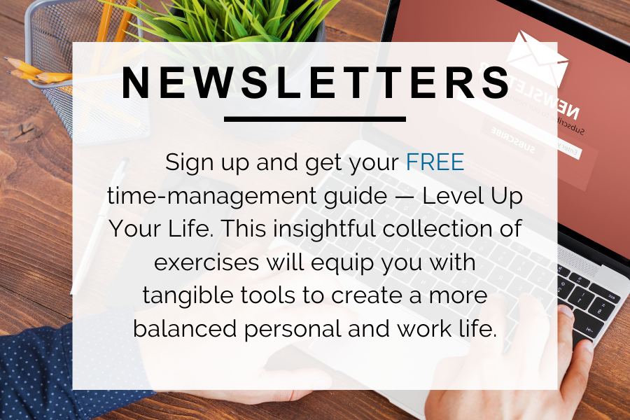 Newsletters. Sign up and get your FREE time-management guide - Level up your life. This insightful collection of exercises will equip you with tangible tools to create a more balanced personal and work life.