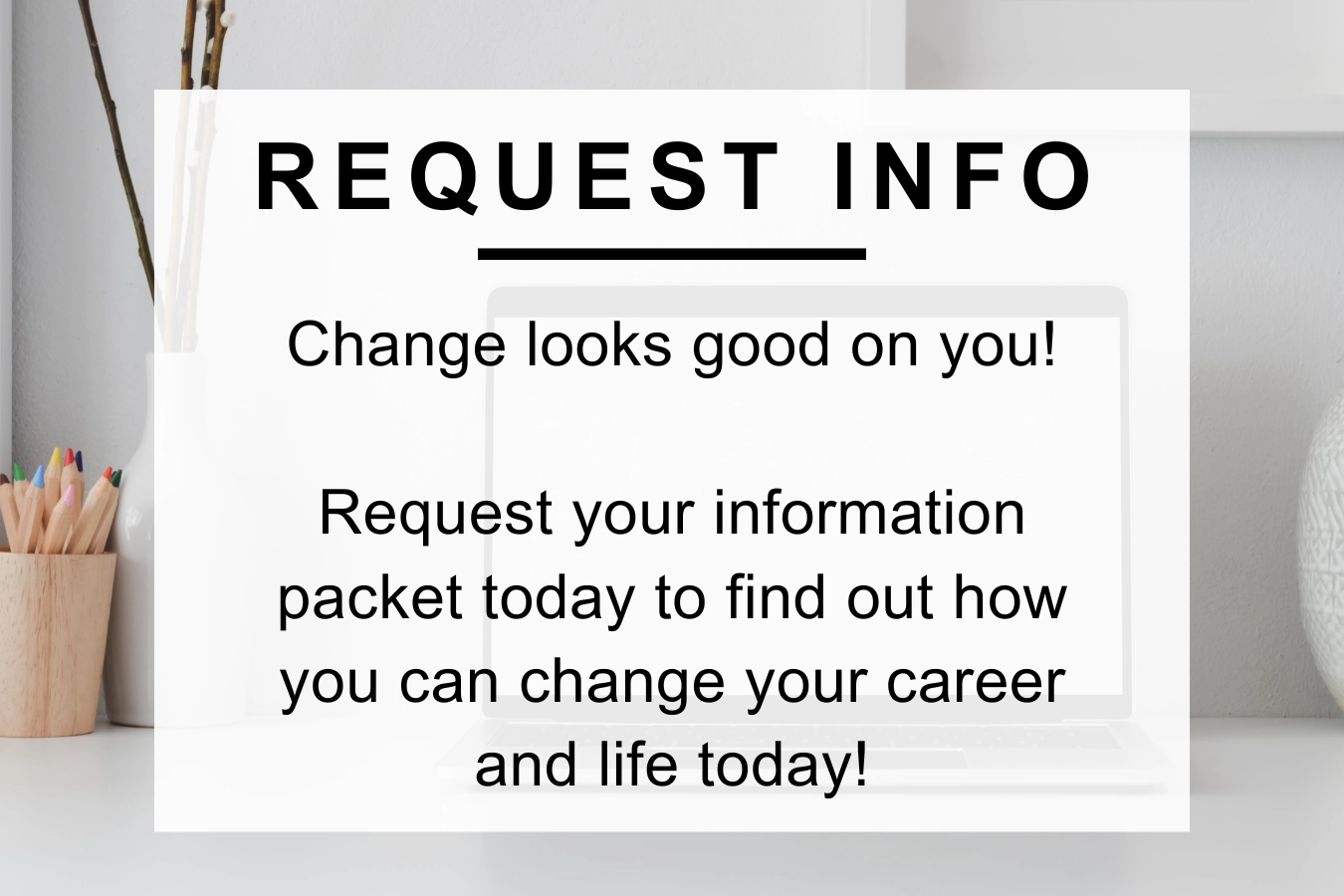 Request Info Change looks good on you! Request your information packet today to find out how you can change your career and life today.